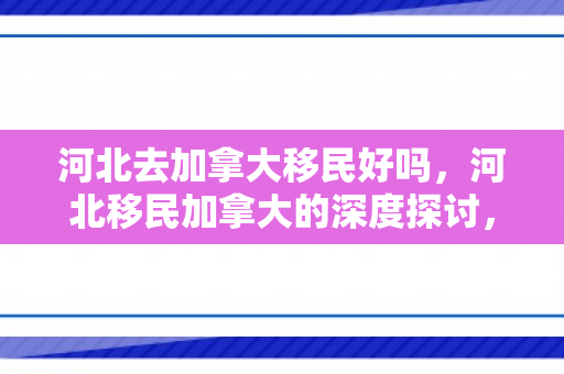 河北去加拿大移民好吗，河北移民加拿大的深度探讨，机遇与挑战并存