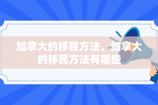 加拿大的移民方法，加拿大的移民方法有哪些