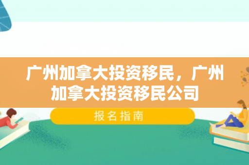 广州加拿大投资移民，广州加拿大投资移民公司