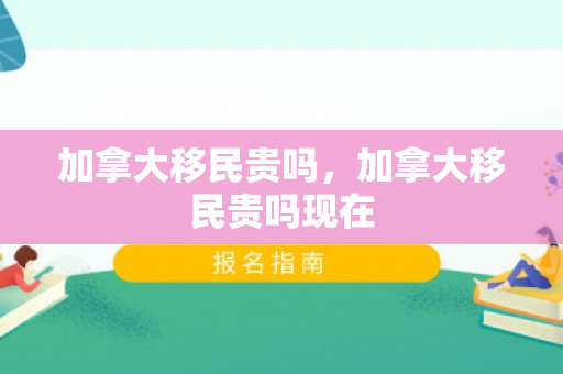 加拿大移民贵吗，加拿大移民贵吗现在