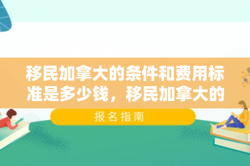 移民加拿大的条件和费用标准是多少钱，移民加拿大的条件和费用标准是多少钱啊