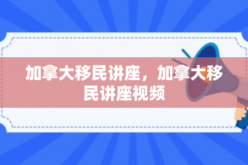 加拿大移民讲座，加拿大移民讲座视频