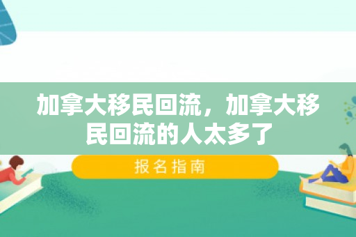 加拿大移民回流，加拿大移民回流的人太多了