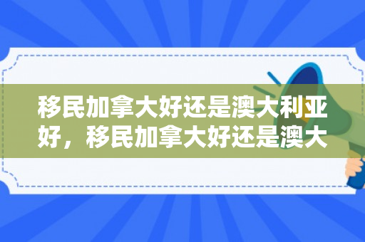 移民加拿大好还是澳大利亚好，移民加拿大好还是澳大利亚好一点
