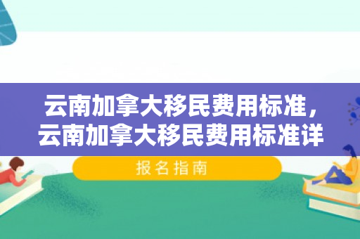 云南加拿大移民费用标准，云南加拿大移民费用标准详解