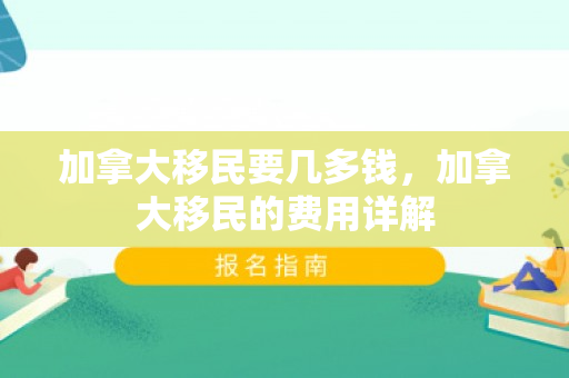加拿大移民要几多钱，加拿大移民的费用详解