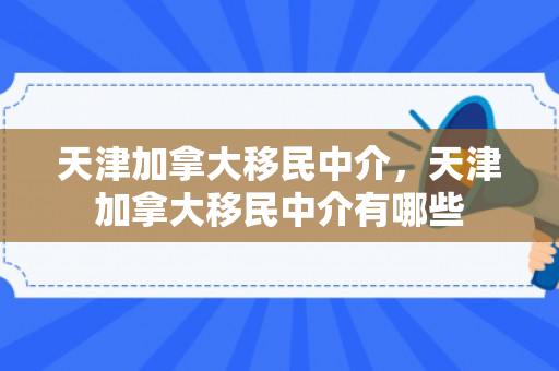 天津加拿大移民中介，天津加拿大移民中介有哪些
