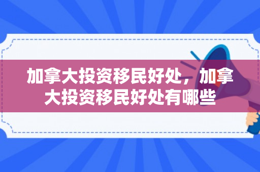 加拿大投资移民好处，加拿大投资移民好处有哪些