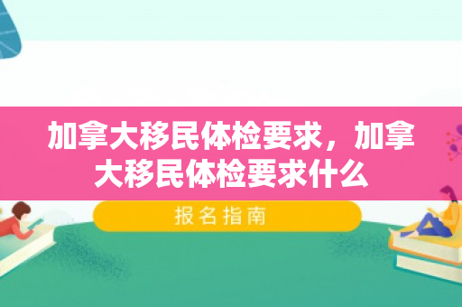 加拿大移民体检要求，加拿大移民体检要求什么