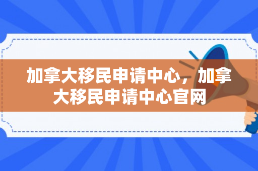 加拿大移民申请中心，加拿大移民申请中心官网