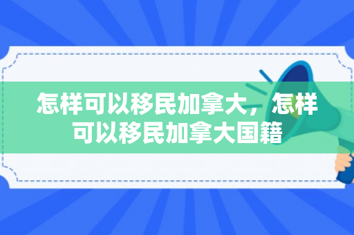 怎样可以移民加拿大，怎样可以移民加拿大国籍