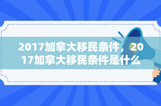 2017加拿大移民条件，2017加拿大移民条件是什么