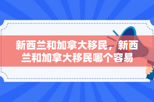 新西兰和加拿大移民，新西兰和加拿大移民哪个容易
