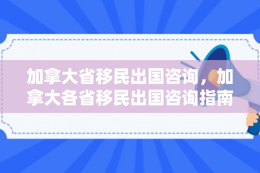 加拿大省移民出国咨询，加拿大各省移民出国咨询指南