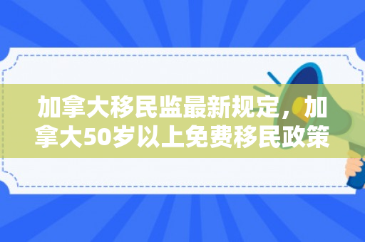 加拿大移民监最新规定，加拿大50岁以上免费移民政策