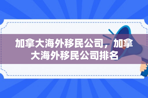 加拿大海外移民公司，加拿大海外移民公司排名