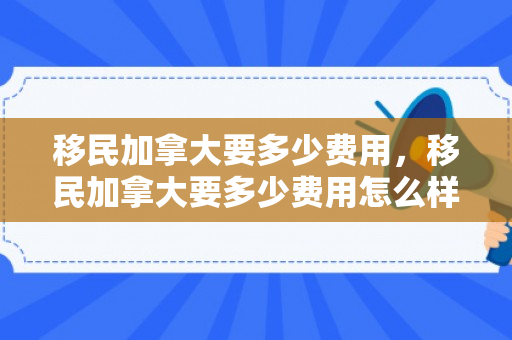 移民加拿大要多少费用，移民加拿大要多少费用怎么样