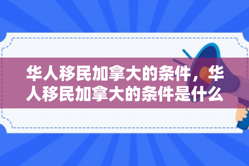 华人移民加拿大的条件，华人移民加拿大的条件是什么