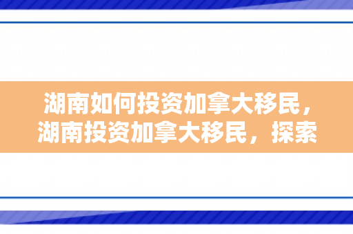 湖南如何投资加拿大移民，湖南投资加拿大移民，探索新机遇，共创未来