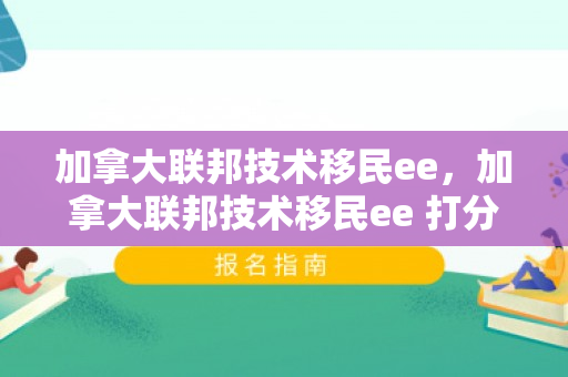 加拿大联邦技术移民ee，加拿大联邦技术移民ee 打分