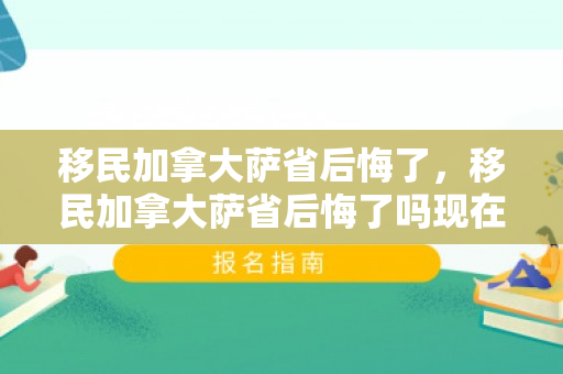 移民加拿大萨省后悔了，移民加拿大萨省后悔了吗现在