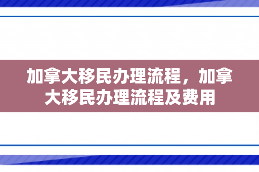 加拿大移民办理流程，加拿大移民办理流程及费用