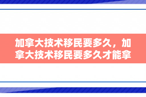 加拿大技术移民要多久，加拿大技术移民要多久才能拿到
