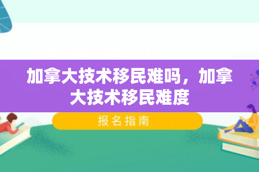 加拿大技术移民难吗，加拿大技术移民难度