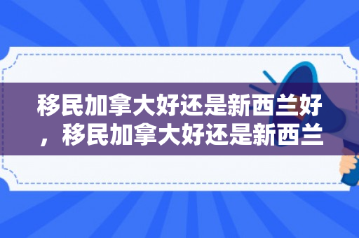 移民加拿大好还是新西兰好，移民加拿大好还是新西兰好呢