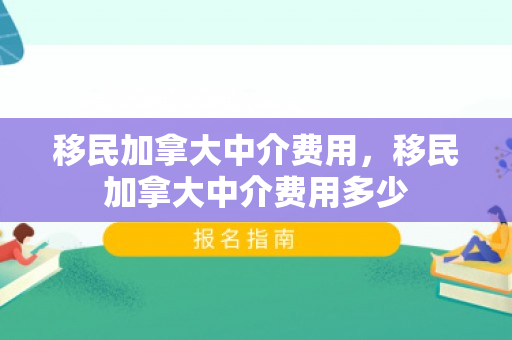 移民加拿大中介费用，移民加拿大中介费用多少