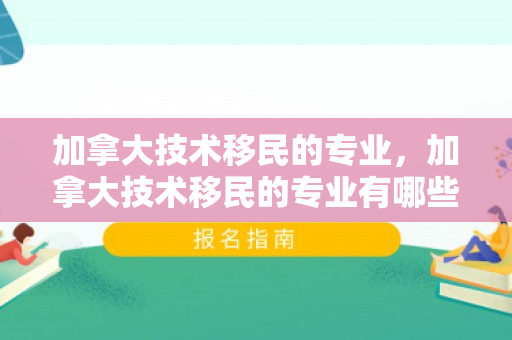 加拿大技术移民的专业，加拿大技术移民的专业有哪些