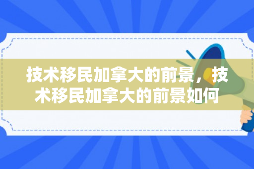 技术移民加拿大的前景，技术移民加拿大的前景如何
