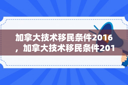 加拿大技术移民条件2016，加拿大技术移民条件2016年