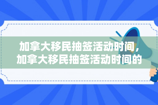 加拿大移民抽签活动时间，加拿大移民抽签活动时间的深度解析