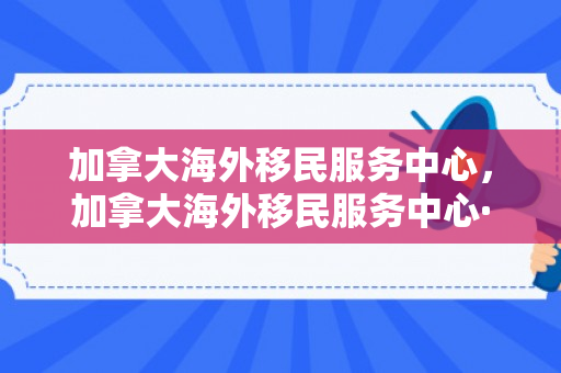 加拿大海外移民服务中心，加拿大海外移民服务中心·天津博优公司