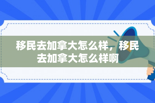 移民去加拿大怎么样，移民去加拿大怎么样啊