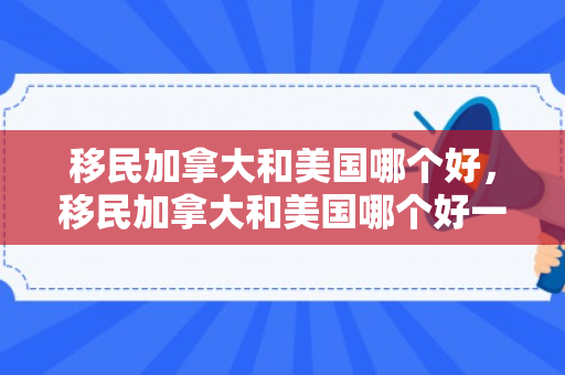 移民加拿大和美国哪个好，移民加拿大和美国哪个好一点