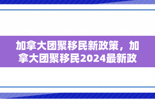 加拿大团聚移民新政策，加拿大团聚移民2024最新政策