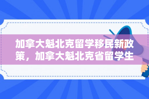 加拿大魁北克留学移民新政策，加拿大魁北克省留学生移民政策