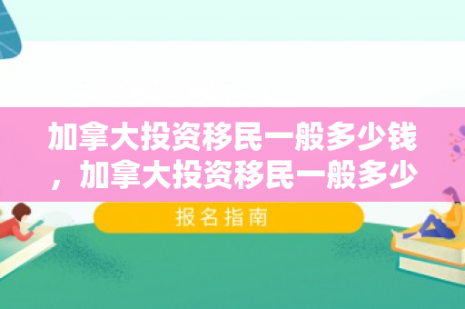 加拿大投资移民一般多少钱，加拿大投资移民一般多少钱一年