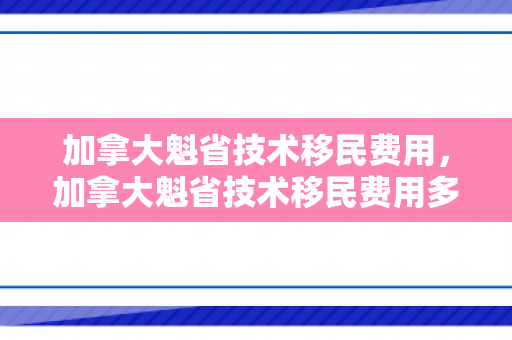 加拿大魁省技术移民费用，加拿大魁省技术移民费用多少