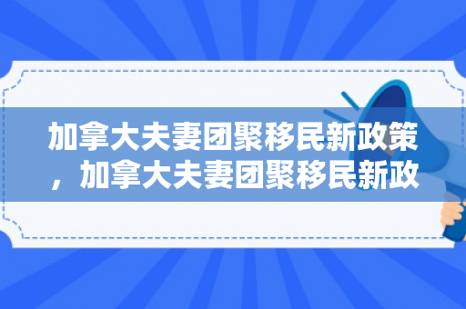 加拿大夫妻团聚移民新政策，加拿大夫妻团聚移民新政策是什么