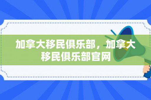 加拿大移民俱乐部，加拿大移民俱乐部官网