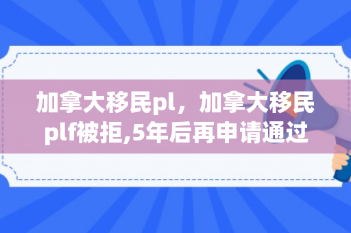 加拿大移民pl，加拿大移民plf被拒,5年后再申请通过率?