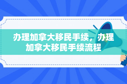 办理加拿大移民手续，办理加拿大移民手续流程