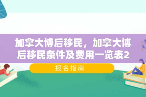 加拿大博后移民，加拿大博后移民条件及费用一览表2023