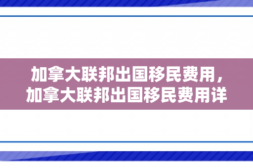 加拿大联邦出国移民费用，加拿大联邦出国移民费用详解