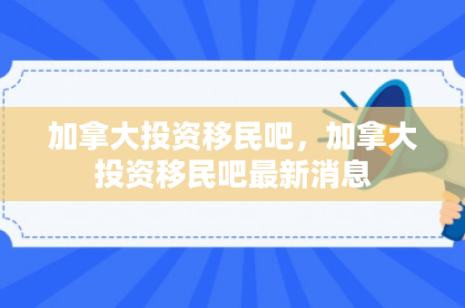 加拿大投资移民吧，加拿大投资移民吧最新消息