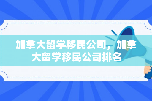 加拿大留学移民公司，加拿大留学移民公司排名