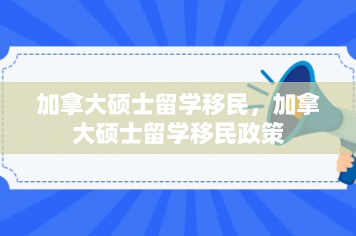 加拿大硕士留学移民，加拿大硕士留学移民政策